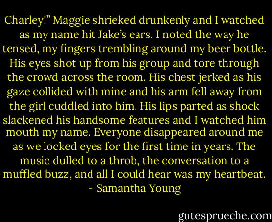 Charley!” Maggie shrieked drunkenly and I watched as my name hit Jake’s ears. I noted the way he tensed, my fingers trembling around my beer bottle.<br />His eyes shot up from his group and tore through the crowd across the room. His chest jerked as his gaze collided with mine and his arm fell away from the girl cuddled into him. His lips parted as shock slackened his handsome features and I watched him mouth my name.<br />Everyone disappeared around me as we locked eyes for the first time in years. The music dulled to a throb, the conversation to a muffled buzz, and all I could hear was my heartbeat. - Samantha Young