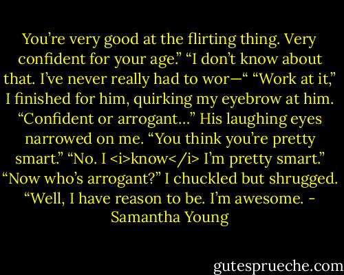 You’re very good at the flirting thing. Very confident for your age.”<br />“I don’t know about that. I’ve never really had to wor—“<br />“Work at it,” I finished for him, quirking my eyebrow at him. “Confident or arrogant…”<br />His laughing eyes narrowed on me. “You think you’re pretty smart.”<br />“No. I <i>know</i> I’m pretty smart.”<br />“Now who’s arrogant?”<br />I chuckled but shrugged. “Well, I have reason to be. I’m awesome. - Samantha Young