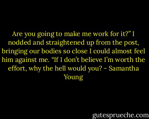 Are you going to make me work for it?”<br />I nodded and straightened up from the post, bringing our bodies so close I could almost feel him against me. “If I don’t believe I’m worth the effort, why the hell would you? - Samantha Young