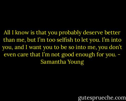 All I know is that you probably deserve better than me, but I’m too selfish to let you. I’m into you, and I want you to be so into me, you don’t even care that I’m not good enough for you. - Samantha Young