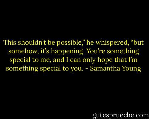This shouldn’t be possible,” he whispered, “but somehow, it’s happening. You’re something special to me, and I can only hope that I’m something special to you. - Samantha Young