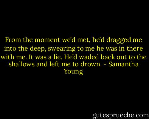 From the moment we’d met, he’d dragged me into the deep, swearing to me he was in there with me. It was a lie. He’d waded back out to the shallows and left me to drown. - Samantha Young
