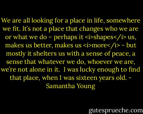 We are all looking for a place in life, somewhere we fit. It’s not a place that changes who we are or what we do – perhaps it <i>shapes</i> us, makes us better, makes us <i>more</i> - but mostly it shelters us with a sense of peace, a sense that whatever we do, whoever we are, we’re not alone in it. <br />I was lucky enough to find that place, when I was sixteen years old. - Samantha Young