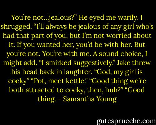 You’re not…jealous?” He eyed me warily.<br />I shrugged. “I’ll always be jealous of any girl who’s had that part of you, but I’m not worried about it. If you wanted her, you’d be with her. But you’re not. You’re with me. A sound choice, I might add. “I smirked suggestively.”<br />Jake threw his head back in laughter. “God, my girl is cocky”<br />“Pot, meet kettle.”<br />“Good thing we’re both attracted to cocky, then, huh?”<br />“Good thing. - Samantha Young