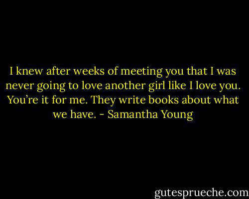 I knew after weeks of meeting you that I was never going to love another girl like I love you. You’re it for me. They write books about what we have. - Samantha Young