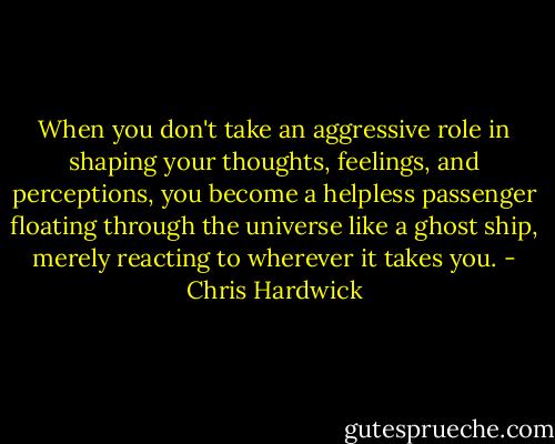 When you don't take an aggressive role in shaping your thoughts, feelings, and perceptions, you become a helpless passenger floating through the universe like a ghost ship, merely reacting to wherever it takes you. - Chris Hardwick