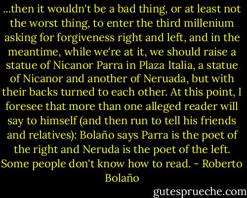 ...then it wouldn't be a bad thing, or at least not the worst thing, to enter the third millenium asking for forgiveness right and left, and in the meantime, while we're at it, we should raise a statue of Nicanor Parra in Plaza Italia, a statue of Nicanor and another of Neruada, but with their backs turned to each other.<br />At this point, I foresee that more than one alleged reader will say to himself (and then run to tell his friends and relatives): Bolaño says Parra is the poet of the right and Neruda is the poet of the left.<br />Some people don't know how to read. - Roberto Bolaño