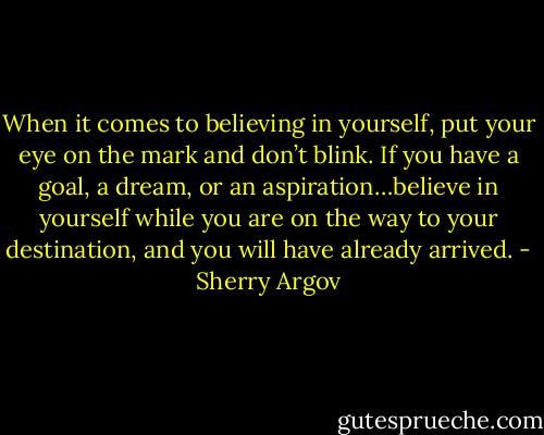 When it comes to believing in yourself, put your eye on the mark and don’t blink. If you have a goal, a dream, or an aspiration…believe in yourself while you are on the way to your destination, and you will have already arrived. - Sherry Argov