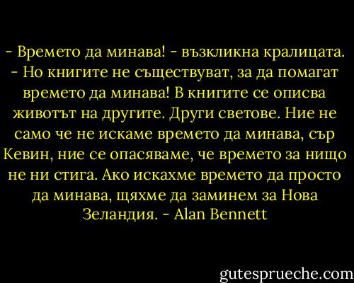 - Времето да минава! - възкликна кралицата. - Но книгите не съществуват, за да помагат времето да минава! В книгите се описва животът на другите. Други светове. Ние не само че не искаме времето да минава, сър Кевин, ние се опасяваме, че времето за нищо не ни стига. Ако искахме времето да просто да минава, щяхме да заминем за Нова Зеландия. - Alan Bennett