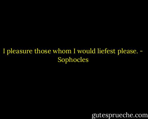 I pleasure those whom I would liefest please. - Sophocles