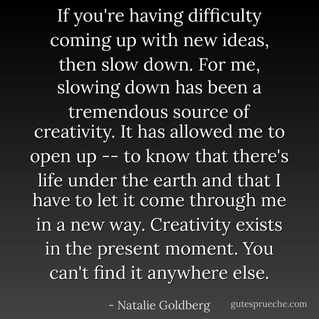 If you're having difficulty coming up with new ideas, then slow down. For me, slowing down has been a tremendous source of creativity. It has allowed me to open up -- to know that there's life under the earth and that I have to let it come through me in a new way. Creativity exists in the present moment. You can't find it anywhere else. - Natalie Goldberg