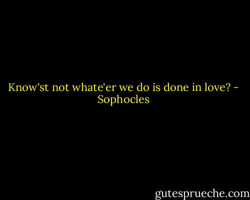 Know'st not whate'er we do is done in love? - Sophocles