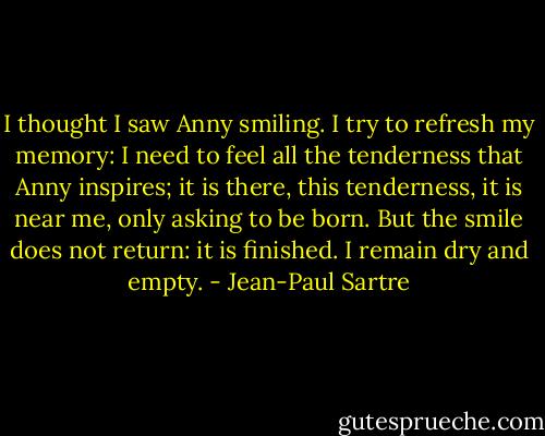 I thought I saw Anny smiling. I try to refresh my memory: I need to feel all the tenderness that Anny inspires; it is there, this tenderness, it is near me, only asking to be born. But the smile does not return: it is finished. I remain dry and empty. - Jean-Paul Sartre