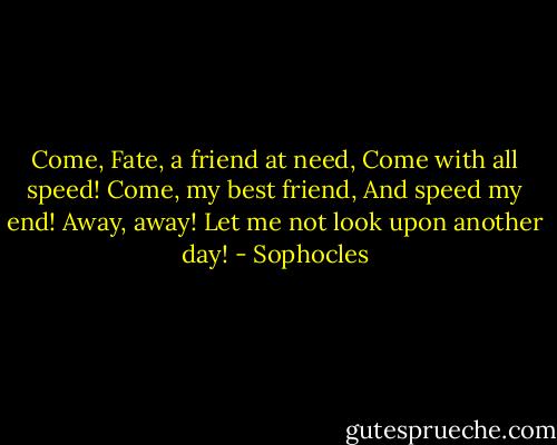 Come, Fate, a friend at need,<br />Come with all speed!<br />Come, my best friend,<br />And speed my end!<br />Away, away!<br />Let me not look upon another day! - Sophocles