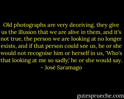 Old photographs are very deceiving, they give us the illusion that we are alive in them, and it's not true, the person we are looking at no longer exists, and if that person could see us, he or she would not recognise him or herself in us, 'Who's that looking at me so sadly,' he or she would say. - José Saramago