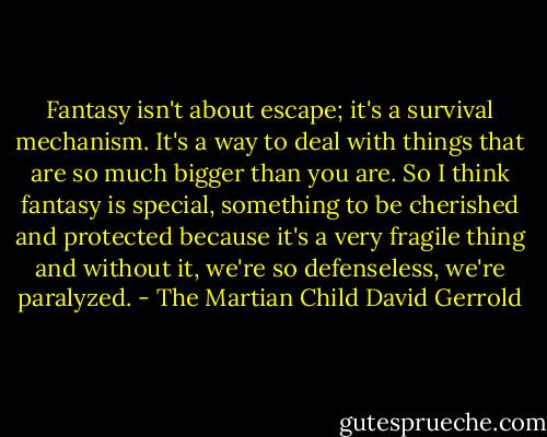 Fantasy isn't about escape; it's a survival mechanism. It's a way to deal with things that are so much bigger than you are. So I think fantasy is special, something to be cherished and protected because it's a very fragile thing and without it, we're so defenseless, we're paralyzed. - The Martian Child David Gerrold