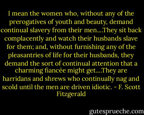 I mean the women who, without any of the prerogatives of youth and beauty, demand continual slavery from their men....They sit back complacently and watch their husbands slave for them; and, without furnishing any of the pleasantries of life for their husbands, they demand the sort of continual attention that a charming fiancée might get....They are harridans and shrews who continually nag and scold until the men are driven idiotic. - F. Scott Fitzgerald