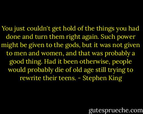 You just couldn't get hold of the things you had done and turn them right again. Such power might be given to the gods, but it was not given to men and women, and that was probably a good thing. Had it been otherwise, people would probably die of old age still trying to rewrite their teens. - Stephen King