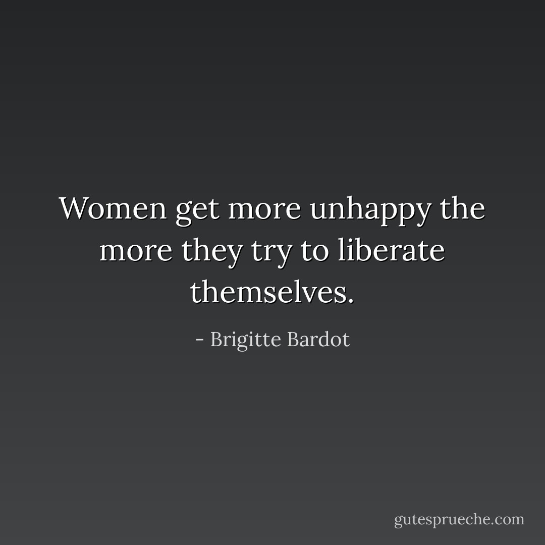 Women get more unhappy the more they try to liberate themselves. - Brigitte Bardot