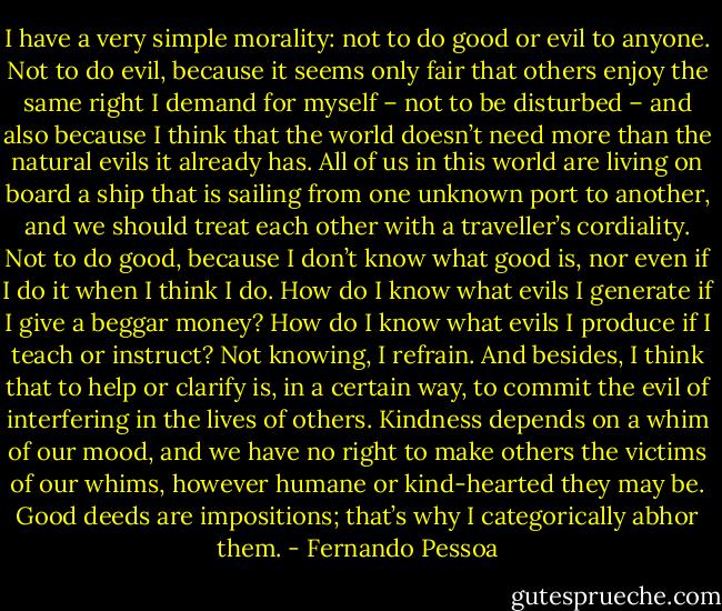 I have a very simple morality: not to do good or evil to anyone. Not to do evil, because it seems only fair that others enjoy the same right I demand for myself – not to be disturbed – and also because I think that the world doesn’t need more than the natural evils it already has. All of us in this world are living on board a ship that is sailing from one unknown port to another, and we should treat each other with a traveller’s cordiality. Not to do good, because I don’t know what good is, nor even if I do it when I think I do. How do I know what evils I generate if I give a beggar money? How do I know what evils I produce if I teach or instruct? Not knowing, I refrain. And besides, I think that to help or clarify is, in a certain way, to commit the evil of interfering in the lives of others. Kindness depends on a whim of our mood, and we have no right to make others the victims of our whims, however humane or kind-hearted they may be. Good deeds are impositions; that’s why I categorically abhor them. - Fernando Pessoa