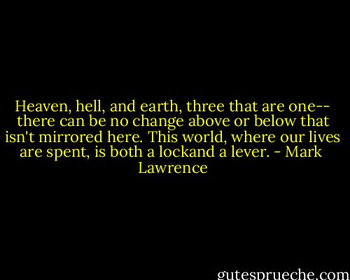 Heaven, hell, and earth, three that are one-- there can be no change above or below that isn't mirrored here. This world, where our lives are spent, is both a lockand a lever. - Mark  Lawrence