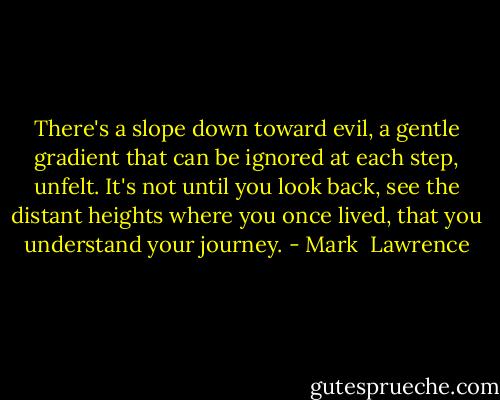 There's a slope down toward evil, a gentle gradient that can be ignored at each step, unfelt. It's not until you look back, see the distant heights where you once lived, that you understand your journey. - Mark  Lawrence