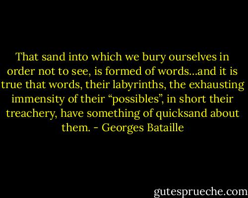 That sand into which we bury ourselves in order not to see, is formed of words…and it is true that words, their labyrinths, the exhausting immensity of their “possibles”, in short their treachery, have something of quicksand about them. - Georges Bataille