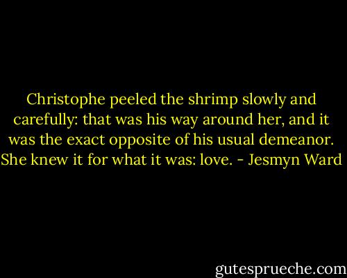 Christophe peeled the shrimp slowly and carefully: that was his way around her, and it was the exact opposite of his usual demeanor. She knew it for what it was: love. - Jesmyn Ward