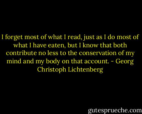I forget most of what I read, just as I do most of what I have eaten, but I know that both contribute no less to the conservation of my mind and my body on that account. - Georg Christoph Lichtenberg