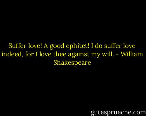 Suffer love! A good ephitet! I do suffer love indeed, for I love thee against my will. - William Shakespeare