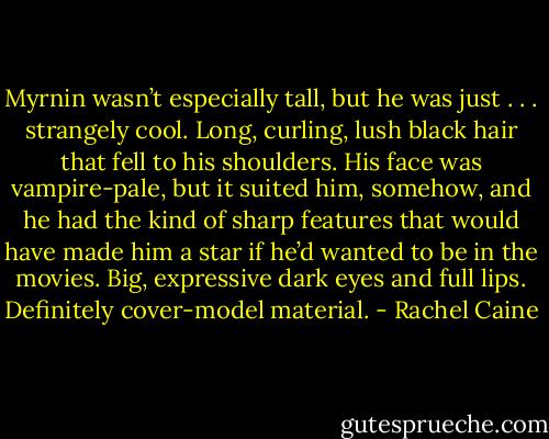Myrnin wasn’t especially tall, but he was just . . . strangely cool. Long, curling, lush black hair that fell to his shoulders. His face was vampire-pale, but it suited him, somehow, and he had the kind of sharp features that would have made him a star if he’d wanted to be in the movies. Big, expressive dark eyes and full lips. Definitely cover-model material. - Rachel Caine