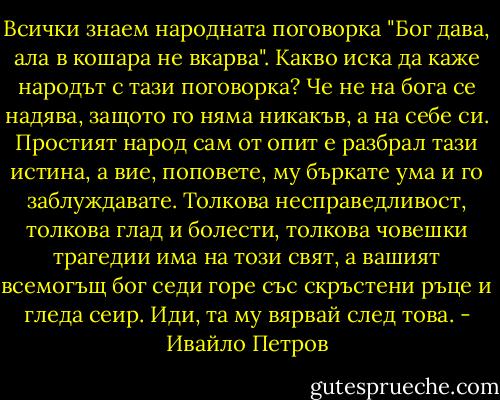 Всички знаем народната поговорка "Бог дава, ала в кошара не вкарва". Какво иска да каже народът с тази поговорка? Че не на бога се надява, защото го няма никакъв, а на себе си. Простият народ сам от опит е разбрал тази истина, а вие, поповете, му бъркате ума и го заблуждавате. Толкова несправедливост, толкова глад и болести, толкова човешки трагедии има на този свят, а вашият всемогъщ бог седи горе със скръстени ръце и гледа сеир. Иди, та му вярвай след това. - Ивайло Петров