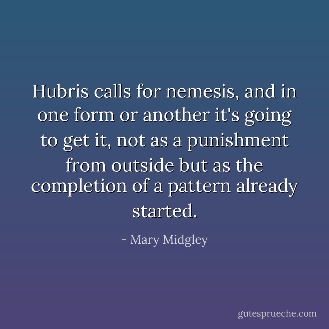 Hubris calls for nemesis, and in one form or another it's going to get it, not as a punishment from outside but as the completion of a pattern already started. - Mary Midgley