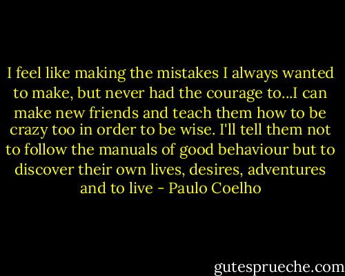 I feel like making the mistakes I always wanted to make, but never had the courage to...I can make new friends and teach them how to be crazy too in order to be wise. I'll tell them not to follow the manuals of good behaviour but to discover their own lives, desires, adventures and to live - Paulo Coelho