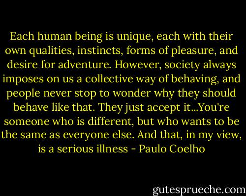 Each human being is unique, each with their own qualities, instincts, forms of pleasure, and desire for adventure. However, society always imposes on us a collective way of behaving, and people never stop to wonder why they should behave like that. They just accept it...You're someone who is different, but who wants to be the same as everyone else. And that, in my view, is a serious illness - Paulo Coelho