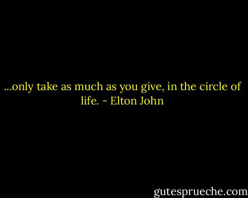...only take as much as you give, in the circle of life. - Elton John