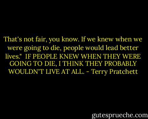 That's not fair, you know. If we knew when we were going to die, people would lead better lives."<br /><br />IF PEOPLE KNEW WHEN THEY WERE GOING TO DIE, I THINK THEY PROBABLY WOULDN'T LIVE AT ALL. - Terry Pratchett