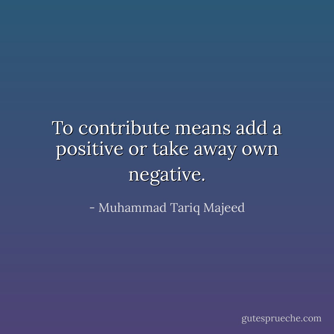To contribute means add a positive or take away own negative. - Muhammad Tariq Majeed