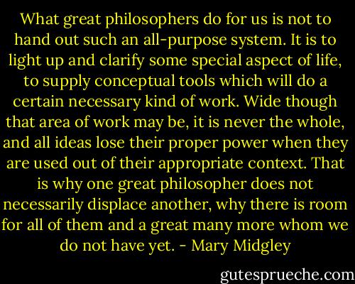 What great philosophers do for us is not to hand out such an all-purpose system. It is to light up and clarify some special aspect of life, to supply conceptual tools which will do a certain necessary kind of work. Wide though that area of work may be, it is never the whole, and all ideas lose their proper power when they are used out of their appropriate context. That is why one great philosopher does not necessarily displace another, why there is room for all of them and a great many more whom we do not have yet. - Mary Midgley
