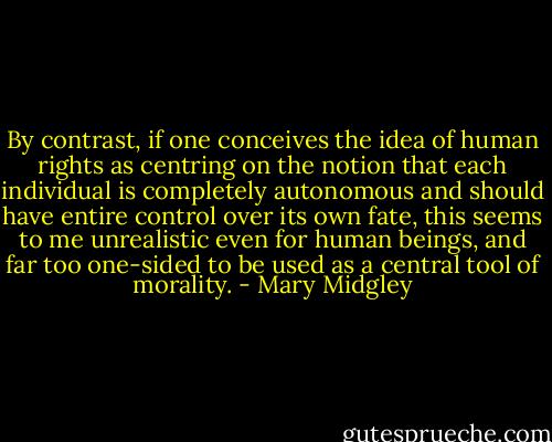 By contrast, if one conceives the idea of human rights as centring on the notion that each individual is completely autonomous and should have entire control over its own fate, this seems to me unrealistic even for human beings, and far too one-sided to be used as a central tool of morality. - Mary Midgley