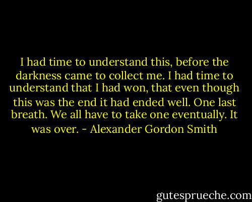 I had time to understand this, before the darkness came to collect me. I had time to understand that I had won, that even though this was the end it had ended well. One last breath. We all have to take one eventually. It was over. - Alexander Gordon Smith