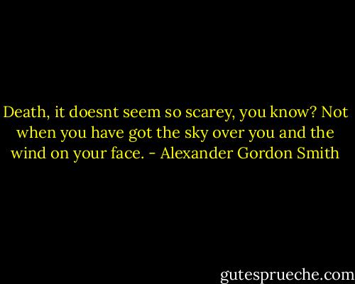 Death, it doesnt seem so scarey, you know? Not when you have got the sky over you and the wind on your face. - Alexander Gordon Smith