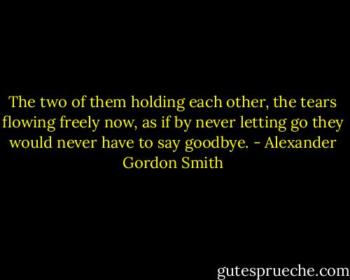 The two of them holding each other, the tears flowing freely now, as if by never letting go they would never have to say goodbye. - Alexander Gordon Smith