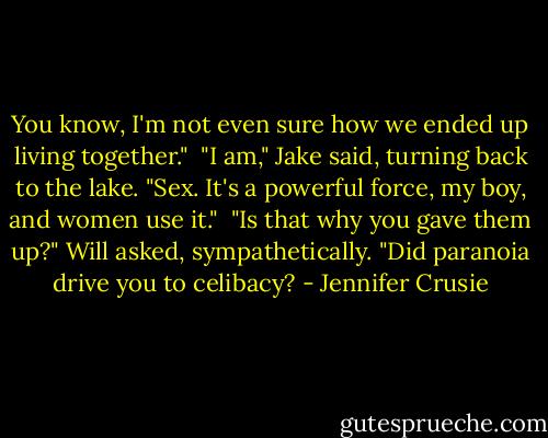 You know, I'm not even sure how we ended up living together."<br /><br />"I am," Jake said, turning back to the lake. "Sex. It's a powerful force, my boy, and women use it."<br /><br />"Is that why you gave them up?" Will asked, sympathetically. "Did paranoia drive you to celibacy? - Jennifer Crusie