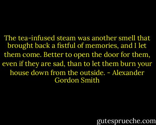 The tea-infused steam was another smell that brought back a fistful of memories, and I let them come. Better to open the door for them, even if they are sad, than to let them burn your house down from the outside. - Alexander Gordon Smith