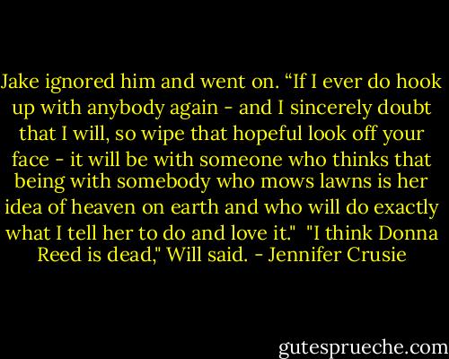 Jake ignored him and went on. “If I ever do hook up with anybody again - and I sincerely doubt that I will, so wipe that hopeful look off your face - it will be with someone who thinks that being with somebody who mows lawns is her idea of heaven on earth and who will do exactly what I tell her to do and love it."<br /><br />"I think Donna Reed is dead," Will said. - Jennifer Crusie