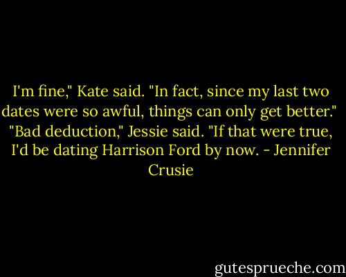 I'm fine," Kate said. "In fact, since my last two dates were so awful, things can only get better."<br /><br />"Bad deduction," Jessie said. "If that were true, I'd be dating Harrison Ford by now. - Jennifer Crusie