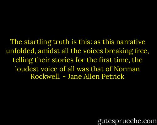 The startling truth is this: as this narrative unfolded, amidst all the voices breaking free, telling their stories for the first time, the loudest voice of all was that of Norman Rockwell. - Jane Allen Petrick