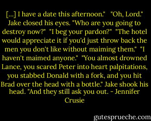 […] I have a date this afternoon." <br /><br />"Oh, Lord." Jake closed his eyes. "Who are you going to destroy now?"<br /><br />"I beg your pardon?"<br /><br />"The hotel would appreciate it if you'd just throw back the men you don't like without maiming them."<br /><br />"I haven't maimed anyone."<br /><br />"You almost drowned Lance, you scared Peter into heart palpitations, you stabbed Donald with a fork, and you hit Brad over the head with a bottle." Jake shook his head. "And they still ask you out. - Jennifer Crusie