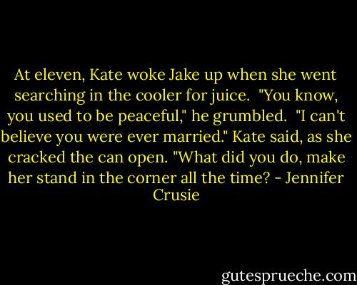At eleven, Kate woke Jake up when she went searching in the cooler for juice.<br /><br />"You know, you used to be peaceful," he grumbled.<br /><br />"I can't believe you were ever married." Kate said, as she cracked the can open. "What did you do, make her stand in the corner all the time? - Jennifer Crusie